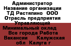 Администратор › Название организации ­ ТД Растяпино, ООО › Отрасль предприятия ­ Управляющий › Минимальный оклад ­ 1 - Все города Работа » Вакансии   . Калужская обл.,Калуга г.